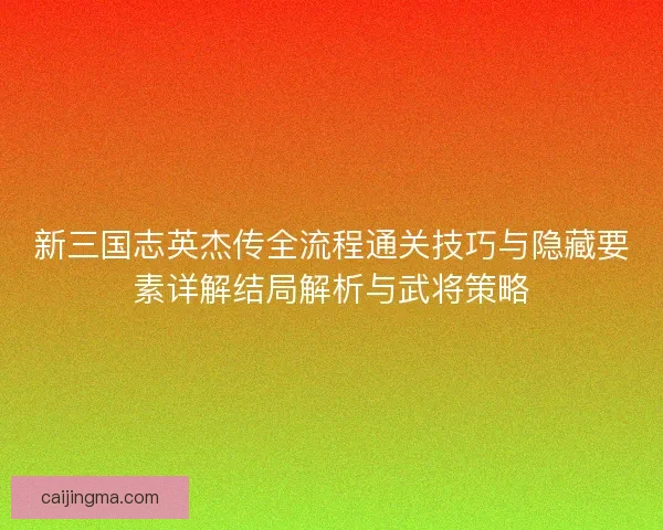 新三国志英杰传全流程通关技巧与隐藏要素详解结局解析与武将策略