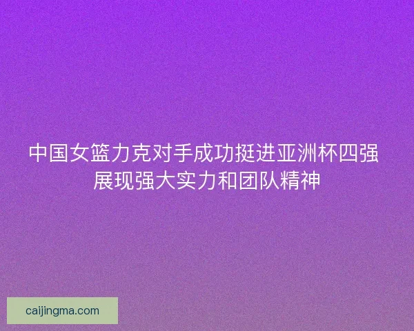 中国女篮力克对手成功挺进亚洲杯四强 展现强大实力和团队精神