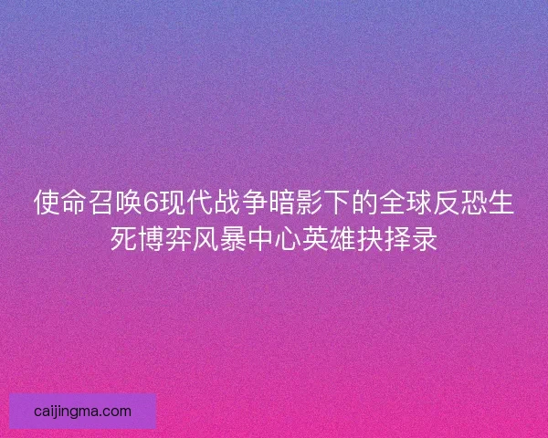 使命召唤6现代战争暗影下的全球反恐生死博弈风暴中心英雄抉择录