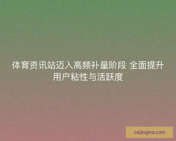 体育资讯站迈入高频补量阶段 全面提升用户粘性与活跃度